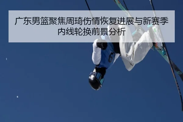 广东男篮聚焦周琦伤情恢复进展与新赛季内线轮换前景分析