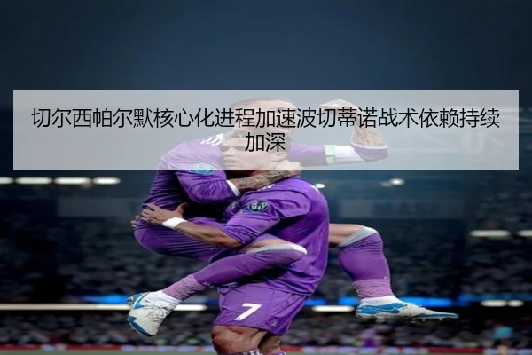 切尔西帕尔默核心化进程加速波切蒂诺战术依赖持续加深