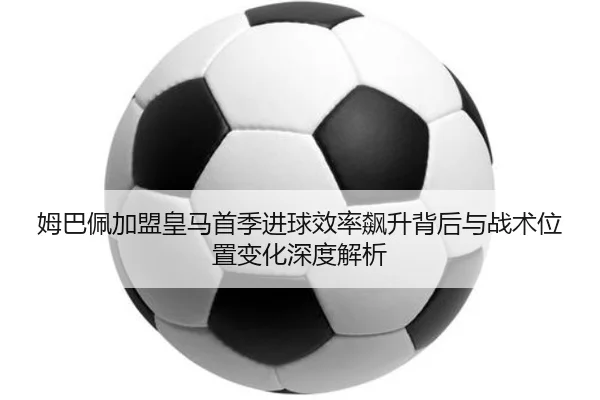 姆巴佩加盟皇马首季进球效率飙升背后与战术位置变化深度解析（kaiyun）