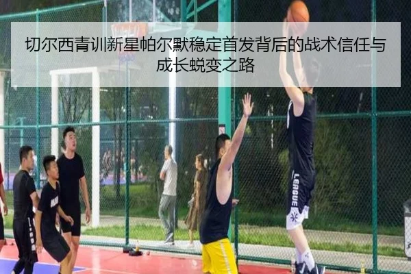 切尔西青训新星帕尔默稳定首发背后的战术信任与成长蜕变之路