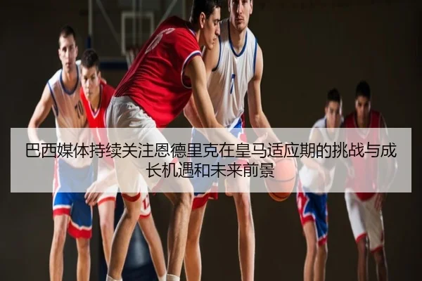 巴西媒体持续关注恩德里克在皇马适应期的挑战与成长机遇和未来前景 - kaiyun
